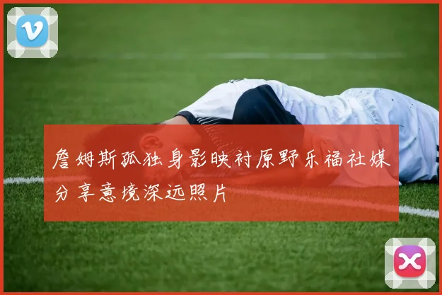 詹姆斯孤独身影映衬原野乐福社媒分享意境深远照片