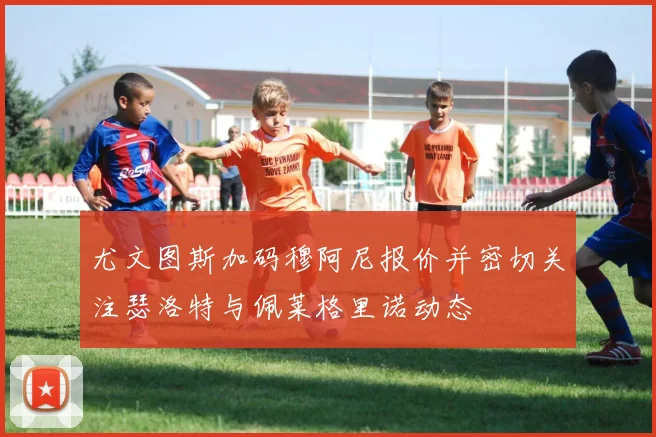 尤文图斯加码穆阿尼报价并密切关注瑟洛特与佩莱格里诺动态