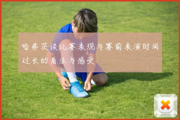 哈弗茨谈比赛表现与赛前表演时间过长的看法与感受