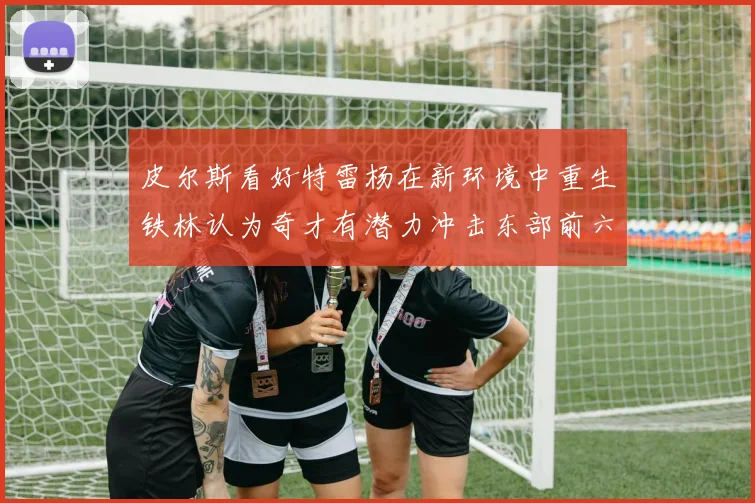 皮尔斯看好特雷杨在新环境中重生铁林认为奇才有潜力冲击东部前六名