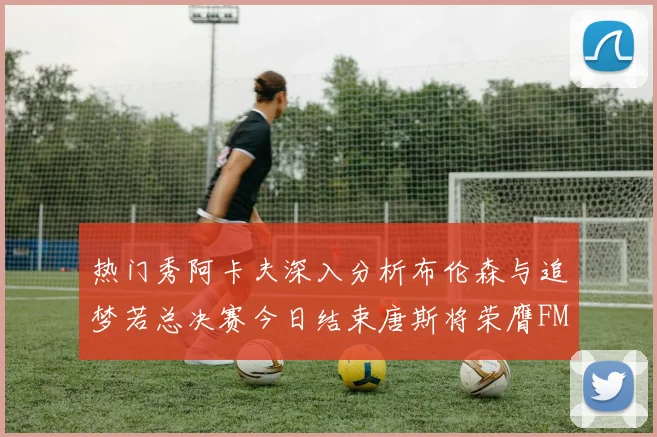 热门秀阿卡夫深入分析布伦森与追梦若总决赛今日结束唐斯将荣膺FMVP