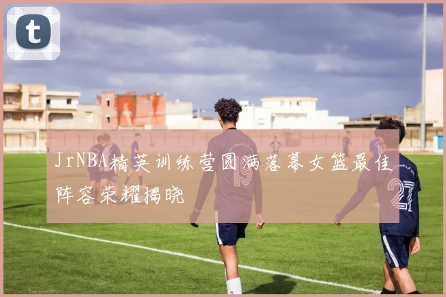 JrNBA精英训练营圆满落幕女篮最佳阵容荣耀揭晓
