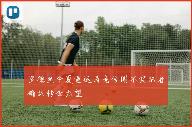 罗德里今夏重返马竞传闻不实记者确认转会无望