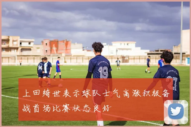 上田绮世表示球队士气高涨积极备战首场比赛状态良好