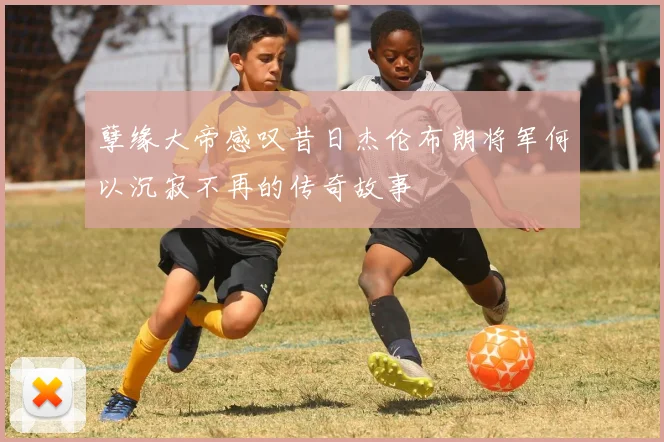 孽缘大帝感叹昔日杰伦布朗将军何以沉寂不再的传奇故事