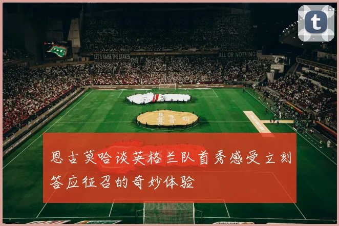 恩古莫哈谈英格兰队首秀感受立刻答应征召的奇妙体验