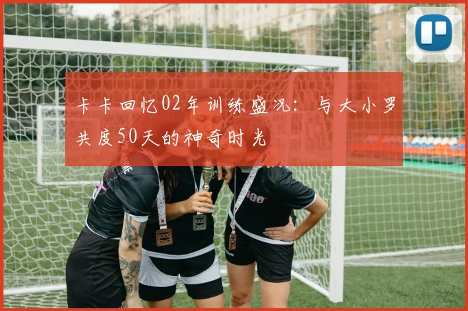 卡卡回忆02年训练盛况：与大小罗共度50天的神奇时光