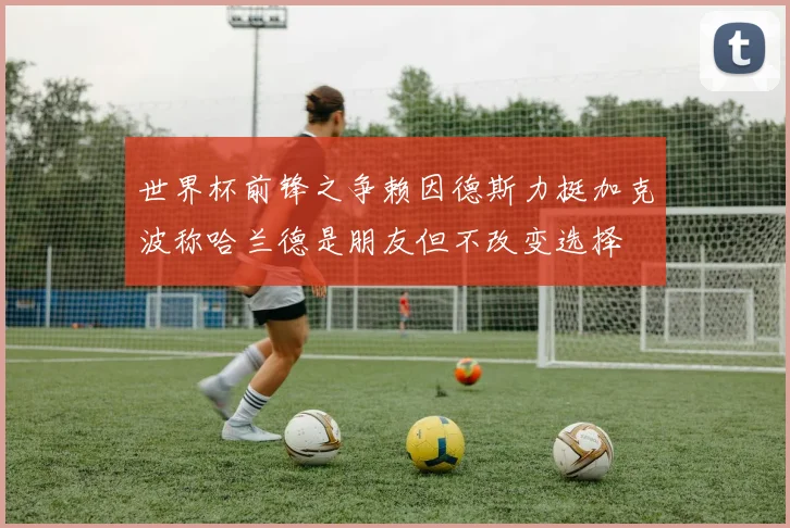 世界杯前锋之争赖因德斯力挺加克波称哈兰德是朋友但不改变选择