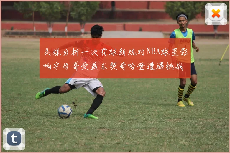 美媒分析一次罚球新规对NBA球星影响字母哥受益东契奇哈登遭遇挑战